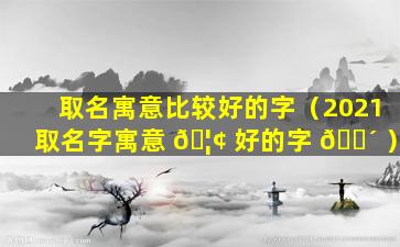 取名寓意比较好的字（2021取名字寓意 🦢 好的字 🐴 ）